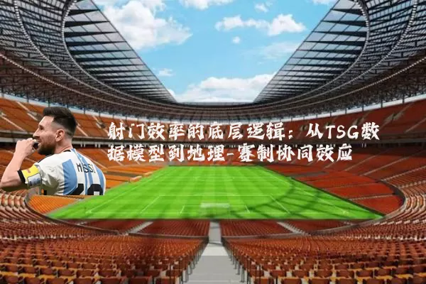 射门效率的底层逻辑:从TSG数据模型到地理-赛制协同效应